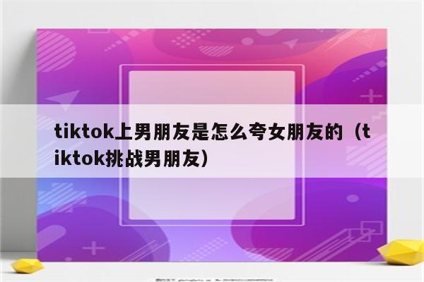 tiktok上男朋友是怎么夸女朋友的（tiktok挑战男朋友）