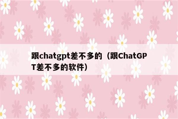 跟chatgpt差不多的（跟ChatGPT差不多的软件）