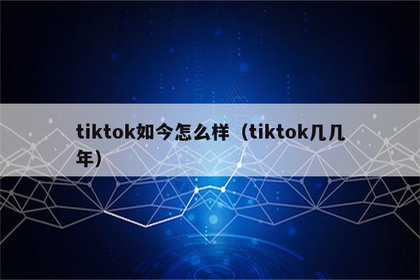 tiktok如今怎么样（tiktok几几年）