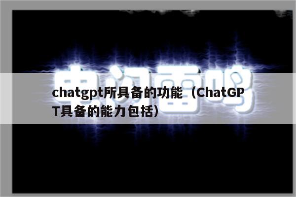 chatgpt所具备的功能（ChatGPT具备的能力包括）