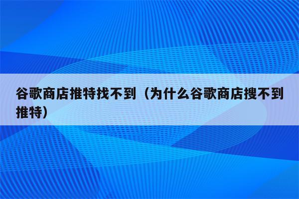 谷歌商店推特找不到（为什么谷歌商店搜不到推特）