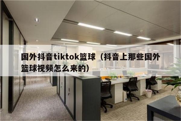 国外抖音tiktok篮球（抖音上那些国外篮球视频怎么来的）