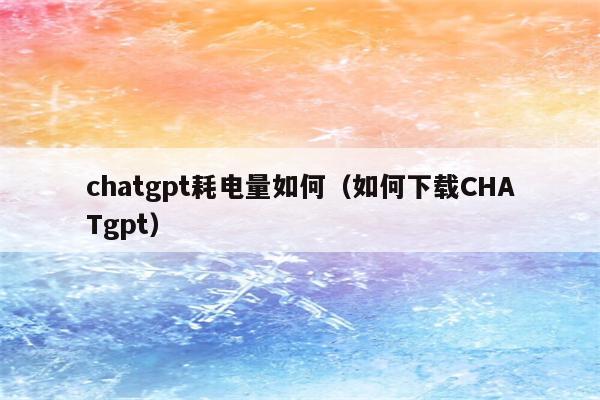 chatgpt耗电量如何（如何下载CHATgpt）