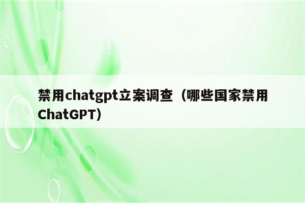 禁用chatgpt立案调查（哪些国家禁用ChatGPT）