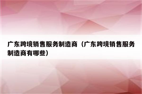 广东跨境销售服务制造商（广东跨境销售服务制造商有哪些）