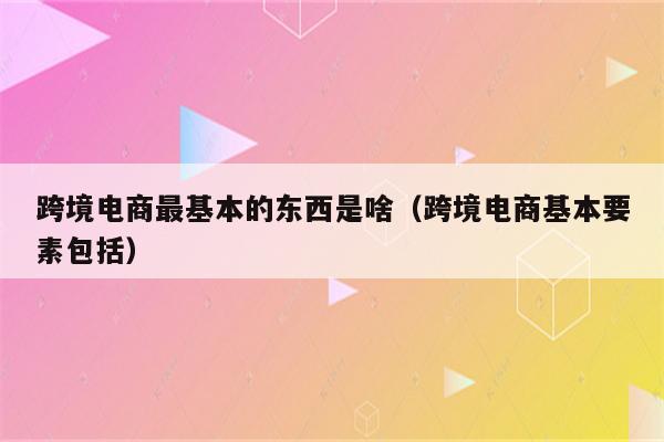 跨境电商最基本的东西是啥（跨境电商基本要素包括）