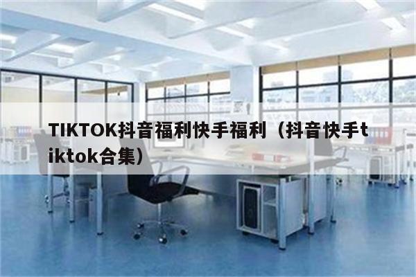 TIKTOK抖音福利快手福利（抖音快手tiktok合集）