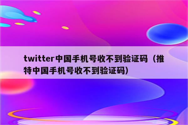 twitter中国手机号收不到验证码（推特中国手机号收不到验证码）