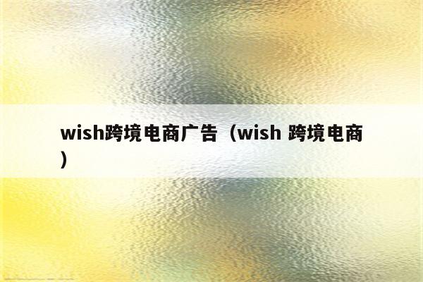 wish跨境电商广告（wish 跨境电商）