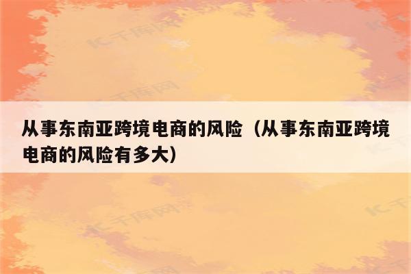 从事东南亚跨境电商的风险（从事东南亚跨境电商的风险有多大）