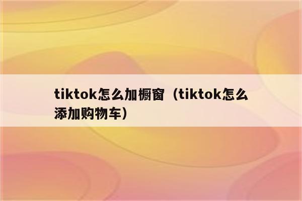 tiktok怎么加橱窗（tiktok怎么添加购物车）