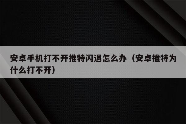 安卓手机打不开推特闪退怎么办（安卓推特为什么打不开）