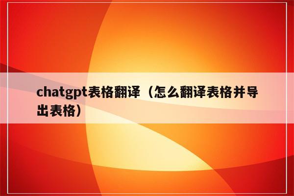 chatgpt表格翻译（怎么翻译表格并导出表格）