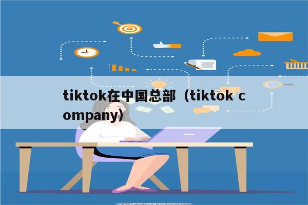 tiktok在中国总部（tiktok company）