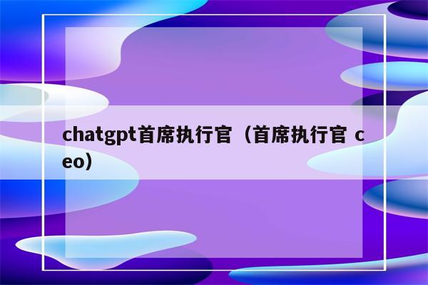 chatgpt首席执行官（首席执行官 ceo）