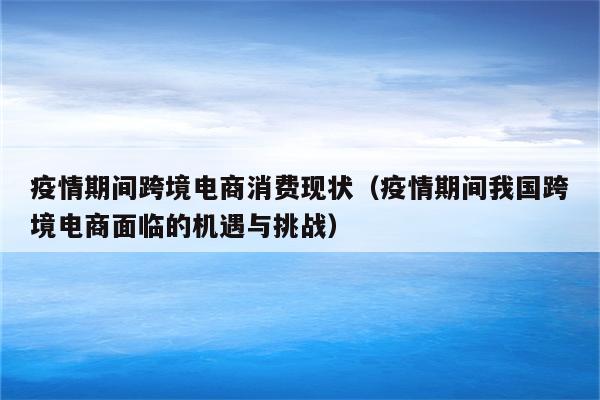 疫情期间跨境电商消费现状（疫情期间我国跨境电商面临的机遇与挑战）