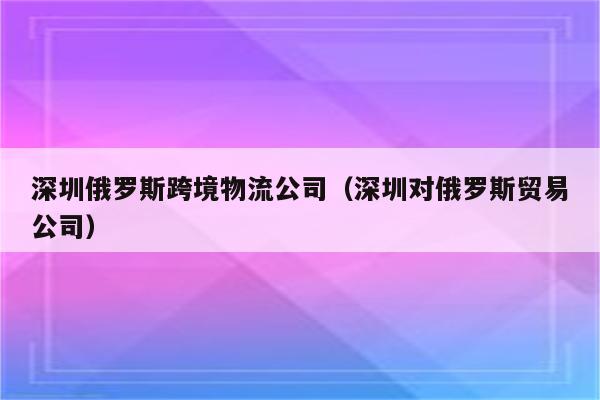 深圳俄罗斯跨境物流公司（深圳对俄罗斯贸易公司）