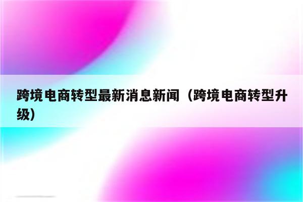 跨境电商转型最新消息新闻（跨境电商转型升级）