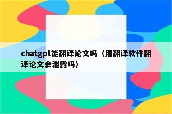 chatgpt能翻译论文吗（用翻译软件翻译论文会泄露吗）