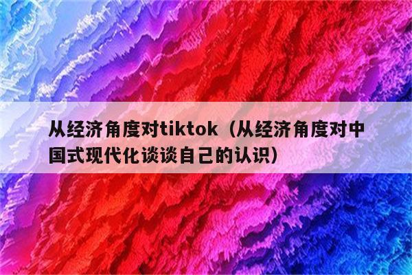 从经济角度对tiktok（从经济角度对中国式现代化谈谈自己的认识）