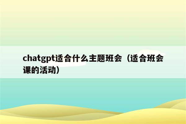 chatgpt适合什么主题班会（适合班会课的活动）