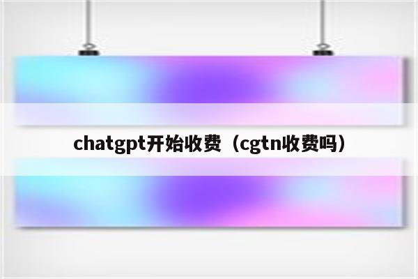 chatgpt开始收费（cgtn收费吗）