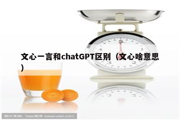 文心一言和chatGPT区别（文心啥意思）