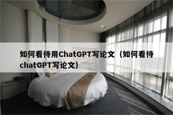 如何看待用ChatGPT写论文（如何看待chatGPT写论文）