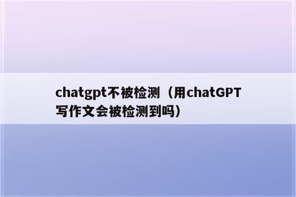 chatgpt不被检测（用chatGPT写作文会被检测到吗）