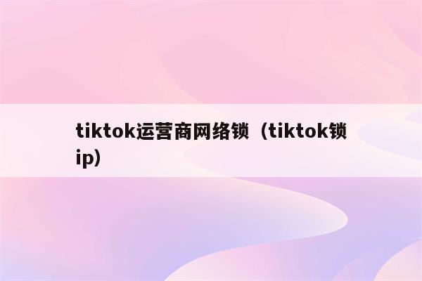 tiktok运营商网络锁（tiktok锁ip）