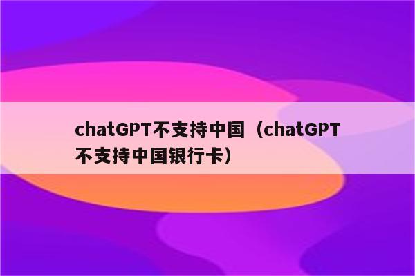 chatGPT不支持中国（chatGPT不支持中国银行卡）