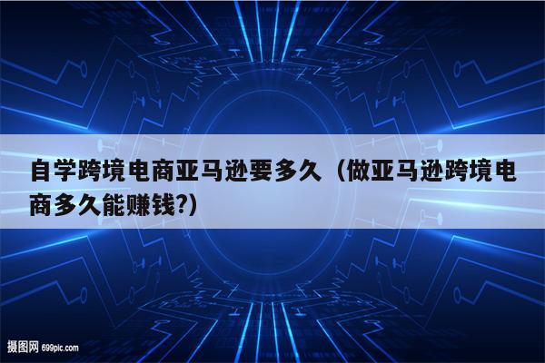 自学跨境电商亚马逊要多久（做亚马逊跨境电商多久能赚钱?）