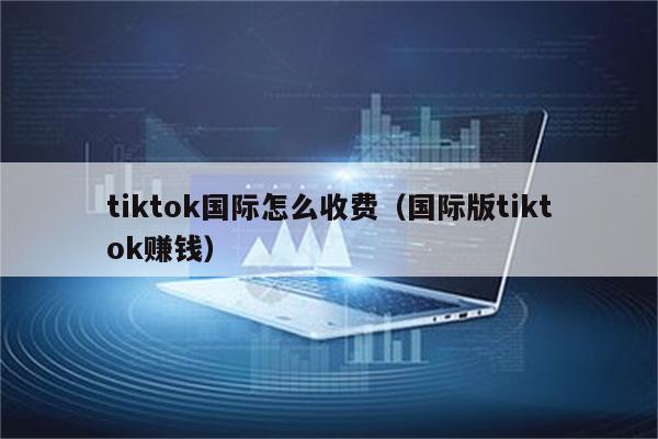 tiktok国际怎么收费（国际版tiktok赚钱）