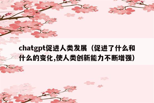 chatgpt促进人类发展（促进了什么和什么的变化,使人类创新能力不断增强）