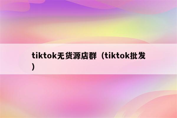 tiktok无货源店群（tiktok批发）