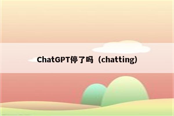 ChatGPT停了吗（chatting）