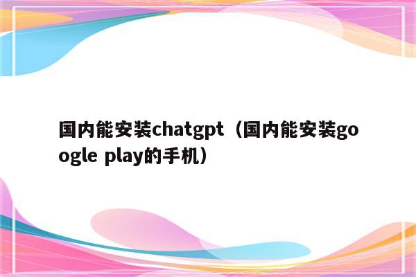 国内能安装chatgpt（国内能安装google play的手机）