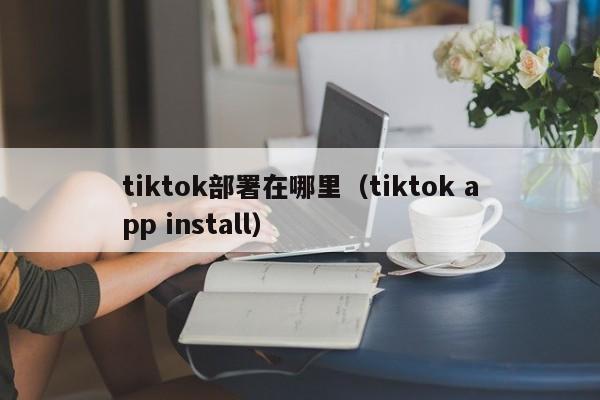 tiktok部署在哪里（tiktok app install）