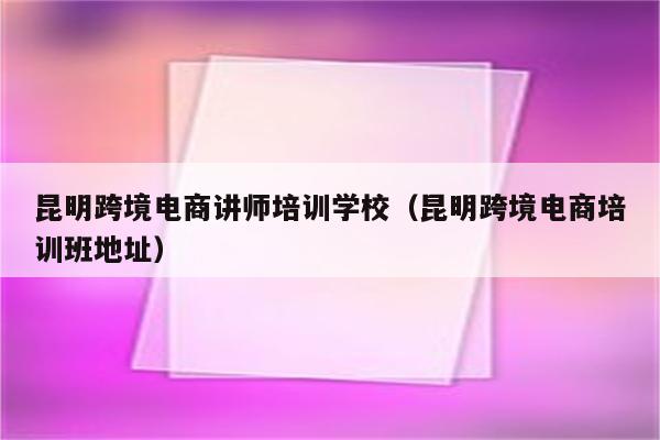 昆明跨境电商讲师培训学校（昆明跨境电商培训班地址）