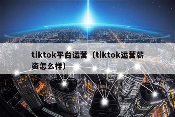 tiktok平台运营（tiktok运营薪资怎么样）