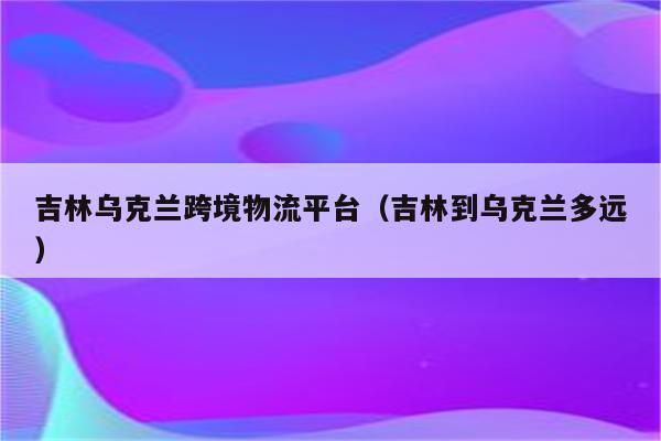 吉林乌克兰跨境物流平台（吉林到乌克兰多远）