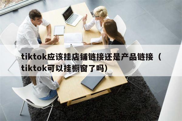 tiktok应该挂店铺链接还是产品链接（tiktok可以挂橱窗了吗）