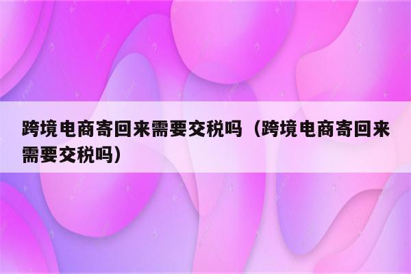 跨境电商寄回来需要交税吗（跨境电商寄回来需要交税吗）