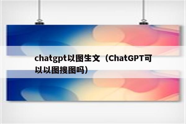 chatgpt以图生文（ChatGPT可以以图搜图吗）