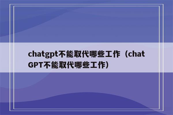 chatgpt不能取代哪些工作（chatGPT不能取代哪些工作）