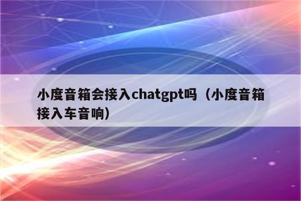 小度音箱会接入chatgpt吗（小度音箱接入车音响）