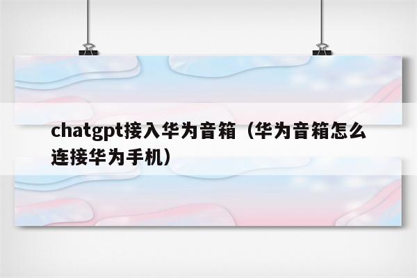 chatgpt接入华为音箱（华为音箱怎么连接华为手机）