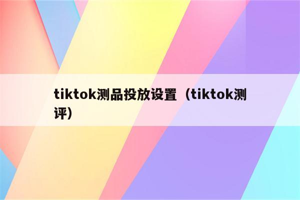 tiktok测品投放设置（tiktok测评）