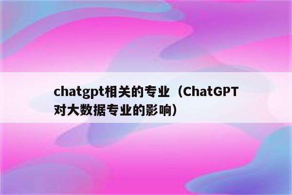 chatgpt相关的专业（ChatGPT对大数据专业的影响）