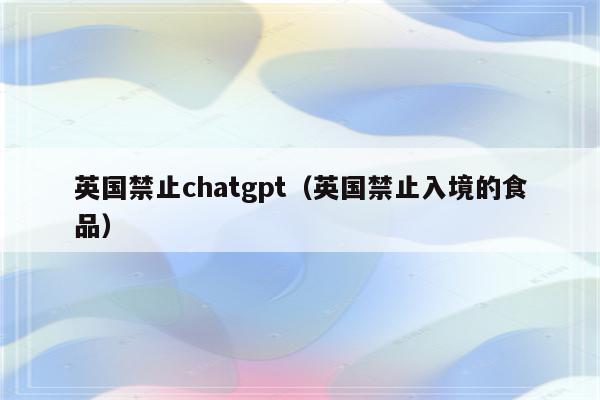 英国禁止chatgpt（英国禁止入境的食品）